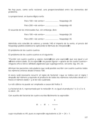 157
No hay pues, como sería racional, una proporcionalidad entre los elementos del
problema.
Lo proporcional, en buena lógica sería:
Para 100 de venta .. hospedaje 20
Para 200 de venta .. hospedaje 40
El acuerdo de los interesados fue, sin embargo, éste:
Para 100 de venta .. hospedaje 20
Para 200 de venta .. hospedaje 35
Admitida esta relación de valores y siendo 140 el importe de la venta, el precio del
hospedaje podrá establecerse aplicando la fórmula de interpolación.
El problema de los cuatro cuatros
El problema de los cuatro cuatros es el siguiente:
Escribir con cuatro cuatros y signos matemáticos una expresión que sea igual a un
número entero dado. En la expresión no puede figurar aparte de los cuatro cuatros
ninguna cifra o letra o símbolo algebraico que suponga letras, tal como: log, lim, etc.
Afirman los pacientes calculadores que será posible escribir con cuatro cuatros todos
los números enteros desde 0 hasta 100.
A veces será necesario recurrir al signo de factorial que se indica con el signo !
después del número y equivale al producto de todos los números naturales desde el 1
hasta el número dado y al de raíz cuadrada.
La raíz cúbica no puede ser empleada a causa del índice 3.
La factorial de 4, representada por la notación 4!, es igual al producto 1 x 2 x 3 x 4,
es decir, 24.
Con auxilio del factorial de cuatro escribo fácilmente la expresión:
4
4! + 4! +
4
cuyo resultado es 49, pues es expresión equivalente a 24 24 + 1.
 