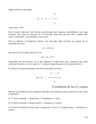 158
Véase ahora la expresión:
4
4! x 4 +
4
cuyo valor es 97.
Para ciertos números, las formas presentadas por algunos matemáticos son algo
forzadas. Así, para el número 24, la solución dada por uno de ellos, exigiría dos
raíces cuadradas, una división y una suma.
Para el número 24 podemos indicar una solución más sencilla con ayuda de la
notación factorial:
4! + 4 (4 4)
Del número 24 es fácil pensar al 25:
25 = 4! 44 4
Expresión de rara belleza, en la que aparece el exponente cero. Sabemos que toda
cantidad elevada a cero es igual a 1. Luego la segunda parte de la expresión es 1.
El número 26 aparecerá bajo una forma bastante sencilla:
4 + 4
26 = 4! +
4
El problema de las 21 vasijas
Admite este problema una segunda solución tan ingeniosa como la primera, que sería
la siguiente:
El 1° socio recibirá: 1 vasija llena, 5 mediadas y 1 vacía.
El 2! Socio recibirá: 2 vasijas llenas, 1 mediada y 3 vacías.
El 3° socio recibirá lo mismo que el segundo, es decir: 3 vasijas llenas, 1 mediada y 3
vacías.
 