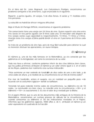 159
En el libro del Dr. Jules Regnault, Les Calculateurs Prodiges, encontramos un
problema semejante a los anteriores, cuyo enunciado es el siguiente:
Repartir, a partes iguales, 24 vasijas, 5 de ellas llenas, 8 vacías y 11 medidas entre
tres personas.
La solución no habrá de ofrecer ninguna dificultad.
Bajo el título Un Partage Difficile, encontramos el siguiente problema:
Un comerciante tiene una vasija con 24 litros de vino. Quiere repartir este vino entre
tres socios en tres partes iguales con 8 litros cada una. El mercader solo dispone de
tres vasijas vacías cuya capacidad es respectivamente, 13 litros, 11 litros y 5 litros.
Usando estas tres vasijas ¿Cómo podrá dividir el vino en 3 porciones de 8 litros cada
una?
Se trata de un problema de otro tipo, pero de muy fácil solución para obtener la cual
es menester efectuar las operaciones, en nueve tiempos.
El número p
El número p, uno de los más famosos en la Matemática, ya era conocido por los
geómetras en la Antigüedad, así como la constancia de su valor.
Todo nos lleva a afirmar, conforme podemos inferir de dos citas bíblicas bien claras,
que los judíos primitivos atribuían al número p un valor entero igual a 3. en el Libro
de los Reyes, podemos leer realmente esta curiosa indicación:
Hizo asimismo un mar redondo de fundición de diez codos de uno a otro lado, y de
cinco codos de altura, y la medida de su circunferencia era un hilo de treinta codos .
Ese mar de fundición, aclara el exegeta, era en realidad un pequeño pozo de
acuerdo con la costumbre egipcia donde se bañaban.
Teniendo tal pozo redondo treinta codos de circunferencia, su diámetro era de 10
codos. La conclusión era bien clara. La relación ente la circunferencia 30 y el
diámetro 10 es exactamente 3. Es ese el valor de p revelado por la Biblia.
En el papiro Rhind, que es uno de los documentos más antiguos de la Historia de la
Matemática, encontramos un curioso proceso de cálculo de la circunferencia c,
cuando conocemos su diámetro d. De las indicaciones reveladas en el Papiro,
inferimos que los geómetras egipcios, 4000 años a. de C. atribuían al número p un
valor equivalente al cuadrado de la fracción
 