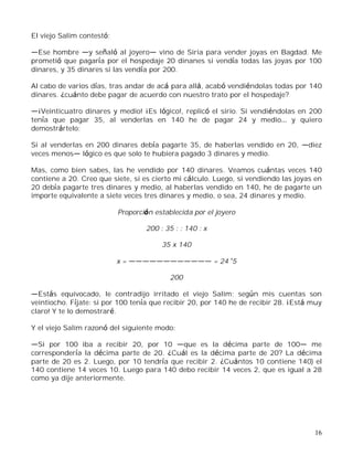 16
El viejo Salim contestó:
Ese hombre y señaló al joyero vino de Siria para vender joyas en Bagdad. Me
prometió que pagaría por el hospedaje 20 dinanes si vendía todas las joyas por 100
dinares, y 35 dinares si las vendía por 200.
Al cabo de varios días, tras andar de acá para allá, acabó vendiéndolas todas por 140
dinares. ¿cuánto debe pagar de acuerdo con nuestro trato por el hospedaje?
¡Veinticuatro dinares y medio! ¡Es lógico!, replicó el sirio. Si vendiéndolas en 200
tenía que pagar 35, al venderlas en 140 he de pagar 24 y medio y quiero
demostrártelo:
Si al venderlas en 200 dinares debía pagarte 35, de haberlas vendido en 20, diez
veces menos lógico es que solo te hubiera pagado 3 dinares y medio.
Mas, como bien sabes, las he vendido por 140 dinares. Veamos cuántas veces 140
contiene a 20. Creo que siete, si es cierto mi cálculo. Luego, si vendiendo las joyas en
20 debía pagarte tres dinares y medio, al haberlas vendido en 140, he de pagarte un
importe equivalente a siete veces tres dinares y medio, o sea, 24 dinares y medio.
Proporción establecida por el joyero
200 : 35 : : 140 : x
35 x 140
x = = 24 5
200
Estás equivocado, le contradijo irritado el viejo Salim; según mis cuentas son
veintiocho. Fíjate: si por 100 tenía que recibir 20, por 140 he de recibir 28. ¡Está muy
claro! Y te lo demostraré.
Y el viejo Salim razonó del siguiente modo:
Si por 100 iba a recibir 20, por 10 que es la décima parte de 100 me
correspondería la décima parte de 20. ¿Cuál es la décima parte de 20? La décima
parte de 20 es 2. Luego, por 10 tendría que recibir 2. ¿Cuántos 10 contiene 140) el
140 contiene 14 veces 10. Luego para 140 debo recibir 14 veces 2, que es igual a 28
como ya dije anteriormente.
 