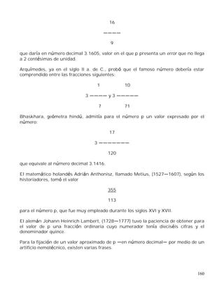 160
16
9
que daría en número decimal 3.1605, valor en el que p presenta un error que no llega
a 2 centésimas de unidad.
Arquímedes, ya en el siglo II a. de C., probó que el famoso número debería estar
comprendido entre las fracciones siguientes:
1 10
3 y 3
7 71
Bhaskhara, geómetra hindú, admitía para el número p un valor expresado por el
número:
17
3
120
que equivale al número decimal 3.1416.
El matemático holandés Adrián Anthonisz, llamado Metius, (1527 1607), según los
historiadores, tomó el valor
355
113
para el número p, que fue muy empleado durante los siglos XVI y XVII.
El alemán Johann Heinrich Lambert, (1728 1777) tuvo la paciencia de obtener para
el valor de p una fracción ordinaria cuyo numerador tenía dieciséis cifras y el
denominador quince.
Para la fijación de un valor aproximado de p en número decimal por medio de un
artificio nemotécnico, existen varias frases.
 
