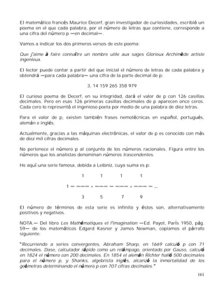 161
El matemático francés Maurice Decerf, gran investigador de curiosidades, escribió un
poema en el que cada palabra, por el número de letras que contiene, corresponde a
una cifra del número p en decimal .
Vamos a indicar los dos primeros versos de este poema:
Que j aime à faire connaître un nombre utile aux sages Glorieux Archimède artiste
ingenieux.
El lector puede contar a partir del que inicial el número de letras de cada palabra y
obtendrá para cada palabra una cifra de la parte decimal de p:
3, 14 159 265 358 979
El curioso poema de Decerf, en su integridad, dará el valor de p con 126 casillas
decimales. Pero en esas 126 primeras casillas decimales de p aparecen once ceros.
Cada cero lo representó el ingenioso poeta por medio de una palabra de diez letras.
Para el valor de p, existen también frases nemotécnicas en español, portugués,
alemán e inglés.
Actualmente, gracias a las máquinas electrónicas, el valor de p es conocido con más
de diez mil cifras decimales.
No pertenece el número p al conjunto de los números racionales. Figura entre los
números que los analistas denominan números trascendentes.
He aquí una serie famosa, debida a Leibniz, cuya suma es p:
1 1 1 1
1 + +
3 5 7 9
El número de términos de esta serie es infinito y éstos son, alternativamente
positivos y negativos.
NOTA. Del libro Les Mathématiques et l imagination Ed. Payot, París 1950, pág.
59 de los matemáticos Edgard Kasner y James Newman, copiamos el párrafo
siguiente:
Recurriendo a series convergentes, Abraham Sharp, en 1669 calculó p con 71
decimales. Dase, calculador rápido como un relámpago, orientado por Gauss, calculó
en 1824 el número con 200 decimales. En 1854 el alemán Richter halló 500 decimales
para el número p, y Shanks, algebrista inglés, alcanzó la inmortalidad de los
geómetras determinando el número p con 707 cifras decimales.
 