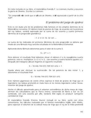 162
En nota incluida en su libro, el matemático francés F. Le Lionnais mutila y oscurece
la gloria de Shanks. Escribe Le Lionnais:
Se comprobó más tarde que el cálculo de Shanks, está equivocado a partir de la cifra
528 .
El problema del juego de ajedrez
Este es sin duda uno de los problemas más famosos en los amplios dominios de la
Matemática recreativa. El número total de granos de trigo, de acuerdo con la promesa
del rey Iadava, vendrá expresado por la suma de los sesenta y cuatro primeros
términos de la progresión geométrica:
::1 :2 :4 :8 :16 :32 :64 :
La suma de los indicados 64 primeros términos de esta progresión se obtiene por
medio de una fórmula muy sencilla estudiada en la Matemática Elemental.
Aplicando dicha fórmula obtenemos para el valor de la suma S
S = 264 1
Para obtener el resultado final debemos elevar el número 2 a la sexagésima cuarta
potencia, esto es; multiplicar 2 x 2 x 2 x 2 con sesenta y cuatro factores iguales a 2.
Después del trabajoso cálculo llegamos al siguiente resultado:
S = 18 446 744 073 709 551 616 1
Queda ahora por efectuar la sustracción. De tal potencia de dos restar 1, y
obtenemos el resultado final:
S = 18 446 744 073 709 551 615
Este número gigantesco de veinte cifras expresa el total de granos de trigo que el
legendario rey Iadava prometió en mala hora al no menos legendario Lahur Sessa,
inventor del juego de ajedrez.
Hecho el cálculo aproximado para el volumen astronómico de dicha masa de trigo,
afirman los calculadores que la Tierra entera, convertida de Norte a Sur en un
sembrado, con una cosecha por año, tardaría 450 siglos en producir semejante
cantidad de trigo.
El matemático francés Etienne Ducret incluyó en su libro, junto con otros
comentarios, los cálculos realizados por el famoso matemático inglés John Wallis,
para expresar el volumen de la colosal masa de trigo que el rey de la India prometió
 