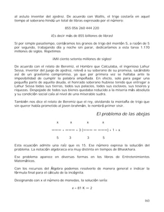 163
al astuto inventor del ajedrez. De acuerdo con Wallis, el trigo costaría en aquel
tiempo al soberano hindú un total de libras expresado por el número:
855 056 260 444 220
¡Es decir más de 855 billones de libras!
Si por simple pasatiempo, contáramos los granos de trigo del montón S, a razón de 5
por segundo, trabajando día y noche sin parar, dedicaríamos a esta tarea 1.170
millones de siglos. Repetimos
¡Mil ciento setenta millones de siglos!
De acuerdo con el relato de Beremiz, el Hombre que Calculaba, el ingenioso Lahur
Sessa, inventor del juego de ajedrez, relevó a su soberano de su promesa, sacándolo
así de un gravísimo compromiso, ya que por primera vez se hallaba ante la
imposibilidad de cumplir la palabra empeñada. En efecto, solo para pagar una
pequeña parte de aquella deuda, el honrado soberano hubiese tenido que entregar a
Lahur Sessa todas sus tierras, todos sus palacios, todos sus esclavos, sus tesoros y
riquezas. Despojado de todos sus bienes quedaba reducido a la miseria más absoluta
y su condición social caía al nivel de una miserable sudra.
También nos dice el relato de Beremiz que el rey, olvidando la montaña de trigo que
sin querer había prometido al joven brahmán, le nombró primer visir.
El problema de las abejas
x x x x
+ + 3 ( ) + 1 = x
5 3 3 5
Esta ecuación admite una raíz que es 15. Ese número expresa la solución del
problema. La notación algebraica era muy distinta en tiempos de Bhaskhara.
Ese problema aparece en diversas formas en los libros de Entretenimientos
Matemáticos.
Con los recursos del Álgebra podemos resolverlo de manera general e indicar la
fórmula final para el cálculo de la incógnita.
Designando con x el número de monedas, la solución sería:
x = 81 K 2
 