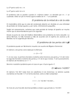 165
La 2° parte será: mz + m
La 4° parte será: mz x m
El problema solo es posible cuando A número dado es divisible por m + 1 al
cuadrado. Debe ser por lo menos igual al doble de m + 1 al cuadrado .
El problema de la mitad de x de la vida
El matemático diría que la vida del condenado debería ser dividida en una infinidad
de períodos de tiempo iguales y, por tanto, infinitamente pequeños.
Según tal razonamiento, veríamos que cada periodo de tiempo dt ¡podría ser mucho
menor que la diezmillonésima parte de segundo!
Desde el punto de vista del Análisis Matemático este problema no tiene solución. La
única fórmula, la más humana y más de acuerdo con el espíritu de Justicia y de
Bondad, fue la sugerida por Beremiz.
El problema de las perlas del rajá
El problema puede ser fácilmente resuelto con auxilio del Álgebra Elemental.
El número x de perlas viene dado por la fórmula:
z = (n 1)2
Y, en ese caso, la primera heredera recibiría como herencia una perla y 1/n del resto:
la segunda heredera recibiría dos perlas y 1/n de lo que restase. Y así sucesivamente.
El número de herederos es n 1.
Beremiz resolvió el problema para el caso en que n fuera igual a 7.
El número 142857
El número 142 857 nada tiene de cabalístico ni de misterioso; se obtiene cuando
escribimos la fracción 1/7 en forma decimal, como es fácil comprobar:
1
= 0. 142 857 142 857
7
Se trata de una fracción decimal periódica simple cuyo periodo es 142 857.
 