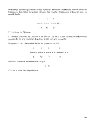 166
Podríamos obtener igualmente otros números, también cabalísticos, convirtiendo en
fracciones decimales periódicas simples las muchas fracciones ordinarias que es
posible hallar.
1 1 1
, , , etc.
13 17 31
El problema de Diofanto
El llamado problema de Diofanto o epitafio de Diofanto, puede ser resuelto fácilmente
con auxilio de una ecuación de primer grado con una incógnita.
Designando con x la edad de Diofanto, podemos escribir:
x x x x
+ + + 5 + + 4 = x
6 12 7 2
Resuelta esa ecuación encontramos que:
x = 84
Esta es la solución del problema.
 