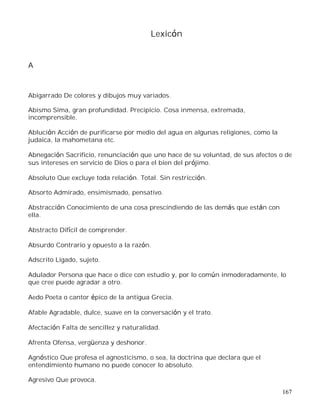 167
Lexicón
A
Abigarrado De colores y dibujos muy variados.
Abismo Sima, gran profundidad. Precipicio. Cosa inmensa, extremada,
incomprensible.
Ablución Acción de purificarse por medio del agua en algunas religiones, como la
judaica, la mahometana etc.
Abnegación Sacrificio, renunciación que uno hace de su voluntad, de sus afectos o de
sus intereses en servicio de Dios o para el bien del prójimo.
Absoluto Que excluye toda relación. Total. Sin restricción.
Absorto Admirado, ensimismado, pensativo.
Abstracción Conocimiento de una cosa prescindiendo de las demás que están con
ella.
Abstracto Difícil de comprender.
Absurdo Contrario y opuesto a la razón.
Adscrito Ligado, sujeto.
Adulador Persona que hace o dice con estudio y, por lo común inmoderadamente, lo
que cree puede agradar a otro.
Aedo Poeta o cantor épico de la antigua Grecia.
Afable Agradable, dulce, suave en la conversación y el trato.
Afectación Falta de sencillez y naturalidad.
Afrenta Ofensa, vergüenza y deshonor.
Agnóstico Que profesa el agnosticismo, o sea, la doctrina que declara que el
entendimiento humano no puede conocer lo absoluto.
Agresivo Que provoca.
 