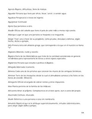 168
Agreste Áspero, dificultoso, lleno de maleza.
Aguador Persona que tiene por oficio, llevar, servir, o vender agua.
Agudeza Perspicacia o viveza de ingenio.
Aguijonear Estimular
Ajeno Que pertenece a otro.
Alazán Dícese del caballo que tiene el pelo de color más o menos rojo canela.
Albergue Lugar en que una persona se hospeda o se resguarda.
Alegar Traer uno a favor de su propósito, como prueba, disculpa o defensa, algún
hecho, dicho o ejemplo.
Alfa Primera letra del alfabeto griego, que corresponde a la que en el nuestro se llama
a .
Algazara Alboroto, ruido y vocerío.
Álgebra Parte de las Matemáticas que trata de la cantidad considerada en general,
sirviéndose para representarla de letras u otros signos especiales.
Algebrista Persona que estudia o profesa el álgebra.
Alhajada Adornada ricamente.
Almena Cada uno de los prismas que coronan los muros de las antiguas fortalezas.
Alminar Torre de las mezquitas desde la cual el almuédano convoca a los fieles en las
horas de oración. Minarete.
Almojarife Oficial encargado de cobrar rentas y otros impuestos.
Aloe Planta perenne de la familia de las liliáceas.
Altruismo Amor al prójimo. Complacencia en el bien ajeno, aun a costa del propio.
Alucinado Confuso, ofuscado.
Aludir Referirse a una persona o cosa sin nombrarla.
Amuleto Objeto al que se le atribuye supersticiosamente, virtudes sobrenaturales,
para alejar algún daño o peligro.
 