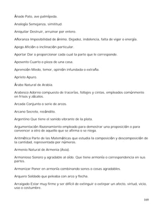 169
Ánade Pato, ave palmípeda.
Analogía Semejanza, similitud.
Aniquilar Destruir, arruinar por entero.
Añoranza Imposibilidad de ánimo. Dejadez, indolencia, falta de vigor o energía.
Apego Afición o inclinación particular.
Aportar Dar o proporcionar cada cual la parte que le corresponde.
Aposento Cuarto o pieza de una casa.
Aprensión Miedo, temor, opinión infundada o extraña.
Aprieto Apuro.
Árabe Natural de Arabia.
Arabesco Adorno compuesto de tracerías, follajes y cintas, empleados comúnmente
en frisos y zócalos.
Arcada Conjunto o serie de arcos.
Arcano Secreto, recóndito.
Argentino Que tiene el sonido vibrante de la plata.
Argumentación Razonamiento empleado para demostrar una proposición o para
convencer a otro de aquello que se afirma o se niega.
Aritmética Parte de las Matemáticas que estudia la composición y descomposición de
la cantidad, representada por números.
Armenio Natural de Armenia (Asia).
Armonioso Sonoro y agradable al oído. Que tiene armonía o correspondencia en sus
partes.
Armonizar Poner en armonía combinando sones o cosas agradables.
Arquero Soldado que peleaba con arco y flecha.
Arraigado Estar muy firme y ser difícil de extinguir o extirpar un afecto, virtud, vicio,
uso o costumbre.
 