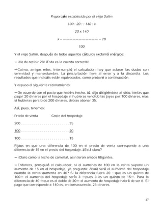17
Proporción establecida por el viejo Salim
100 : 20 : : 140 : x
20 x 140
x = = 28
100
Y el viejo Salim, después de todos aquellos cálculos exclamó enérgico:
¡He de recibir 28! ¡Esta es la cuenta correcta!
Calma, amigos míos, interrumpió el calculador; hay que aclarar las dudas con
serenidad y mansedumbre. La precipitación lleva al error y a la discordia. Los
resultados que indicáis están equivocados, como probaré a continuación.
Y expuso el siguiente razonamiento:
De acuerdo con el pacto que habéis hecho, tú, dijo dirigiéndose al sirio, tenías que
pagar 20 dinares por el hospedaje si hubieras vendido las joyas por 100 dinares, mas
si hubieras percibido 200 dinares, debías abonar 35.
Así, pues, tenemos:
Precio de venta Coste del hospedaje
200 . . . . . . . . . . . . . . . . . . . . . . . .35
100 . . . . . . . . . . . . . . . . . . . . . . . .20
100 . . . . . . . . . . . . . . . . . . . . . . . .15
Fijaos en que una diferencia de 100 en el precio de venta corresponde a una
diferencia de 15 en el precio del hospedaje. ¿Está claro?
¡Claro como la leche de camella!, asintieron ambos litigantes.
Entonces, prosiguió el calculador, si el aumento de 100 en la venta supone un
aumento de 15 en el hospedaje, yo pregunto: ¿cuál será el aumento del hospedaje
cuando la venta aumenta en 40? Si la diferencia fuera 20 que es un quinto de
100 el aumento del hospedaje sería 3 pues 3 es un quinto de 15 . Para la
diferencia de 40 que es el doble de 20 el aumento de hospedaje habrá de ser 6. El
pago que corresponde a 140 es, en consecuencia, 25 dinares.
 