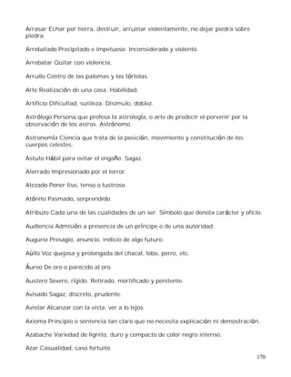 170
Arrasar Echar por tierra, destruir, arruinar violentamente, no dejar piedra sobre
piedra.
Arrebatado Precipitado e impetuoso. Inconsiderado y violento.
Arrebatar Quitar con violencia.
Arrullo Centro de las palomas y las tórtolas.
Arte Realización de una cosa. Habilidad.
Artificio Dificultad, sutileza. Disimulo, doblez.
Astrólogo Persona que profesa la astrología, o arte de predecir el porvenir por la
observación de los astros. Astrónomo.
Astronomía Ciencia que trata de la posición, movimiento y constitución de los
cuerpos celestes.
Astuto Hábil para evitar el engaño. Sagaz.
Aterrado Impresionado por el terror.
Atezado Poner liso, tenso o lustroso.
Atónito Pasmado, sorprendido.
Atributo Cada una de las cualidades de un ser. Símbolo que denota carácter y oficio.
Audiencia Admisión a presencia de un príncipe o de una autoridad.
Augurio Presagio, anuncio, indicio de algo futuro.
Aúllo Voz quejosa y prolongada del chacal, lobo, perro, etc.
Áureo De oro o parecido al oro.
Austero Severo, rígido. Retirado, mortificado y penitente.
Avisado Sagaz, discreto, prudente.
Avistar Alcanzar con la vista; ver a lo lejos.
Axioma Principio o sentencia tan claro que no necesita explicación ni demostración.
Azabache Variedad de lignito, duro y compacto de color negro intenso.
Azar Casualidad, caso fortuito.
 