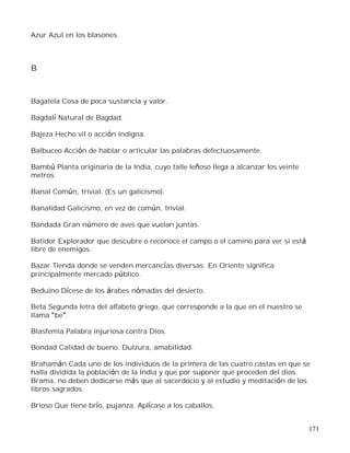 171
Azur Azul en los blasones.
B
Bagatela Cosa de poca sustancia y valor.
Bagdalí Natural de Bagdad.
Bajeza Hecho vil o acción indigna.
Balbuceo Acción de hablar o articular las palabras defectuosamente.
Bambú Planta originaria de la India, cuyo talle leñoso llega a alcanzar los veinte
metros.
Banal Común, trivial. (Es un galicismo).
Banalidad Galicismo, en vez de común, trivial.
Bandada Gran número de aves que vuelan juntas.
Batidor Explorador que descubre o reconoce el campo o el camino para ver si está
libre de enemigos.
Bazar Tienda donde se venden mercancías diversas. En Oriente significa
principalmente mercado público.
Beduino Dícese de los árabes nómadas del desierto.
Beta Segunda letra del alfabeto griego, que corresponde a la que en el nuestro se
llama be .
Blasfemia Palabra injuriosa contra Dios.
Bondad Calidad de bueno. Dulzura, amabilidad.
Brahamán Cada uno de los individuos de la primera de las cuatro castas en que se
halla dividida la población de la India y que por suponer que proceden del dios
Brama, no deben dedicarse más que al sacerdocio y al estudio y meditación de los
libros sagrados.
Brioso Que tiene brío, pujanza. Aplícase a los caballos.
 