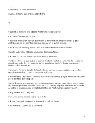 172
Bronceado De color de bronce.
Budista Persona que profesa el budismo.
C
Cabalística Relativo a la cábala. Misterioso, supersticioso.
Cabizbajo Con la cabeza baja.
Cadencia Repetición regular de sonidos o movimientos. Proporcionada y gata
distribución de los acentos, cortés o pausas en la prosa o verso.
Cadí Entre los turcos y moros, juez que entiende en las causas civiles.
Cairota Natural de El Cairo, ciudad de Egipto en África.
Cáfila Grupo numeroso de camellos u otros animales.
Caftán Vestimenta que cubre el cuerpo desde el cuello hasta la mitad de la pierna.
Abierta por delante, con mangas cortas, usada habitualmente por los persas, y
demás países islámicos.
Calculador Persona dotada de facultades no comunes; que efectúa complicados
cálculos mentales y resuelve problemas difíciles.
Caldeo Natural de Caldea, comarca que los historiadores griegos llamaron Babilonia,
por el nombre de su capital.
Califa Título de los príncipes sarracenos que como sucesores de Mahoma ejercieron
la suprema potestad religiosa y civil en Asia, África y España. Soberano musulmán.
Al Califa le era concedido el título honorífico de Defensor de los Creyentes .
Calígrafo Perito en caligrafía.
Camastro Cama o lecho pobre y sin aliño.
Cántico Composición poética. En sentido poético, trino.
Capitel Parte superior de la columna.
 