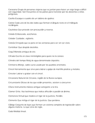 173
Caravana Grupo de personas viajeras que se juntan para hacer un viaje largo o difícil
con seguridad. Son frecuentes en los países para transitar por los desiertos o sitios
peligrosos.
Casilla Escaque o cuadro de un tablero de ajedrez.
Cateto Cada uno de los dos lados que forman el ángulo recto en el triángulo
rectángulo.
Cauteloso Que procede con precaución y reserva.
Celada Emboscada, acechanza.
Celador Cuidador, vigilante.
Celosía Enrejado que se pone en las ventanas para ver sin ser visto.
Centellear Que despide destellos.
Cequí Moneda antigua de oro.
Cifrado Escrito en clave ininteligible para quien no la conoce.
Cilindro del tiempo Reloj de agua denominado clepsidra.
Cimitarra Alfanje, sable curvo usado por los pueblos orientales.
Cincel Herramienta que sirve para labrar a golpe de martillo piedras y metales.
Cincelar Labrar o grabar con el cincel.
Circasiano Natural de Circasia, región de la Rusia europea.
Circunstante Dícese de los que están presentes, asisten o concurren.
Cítara Instrumento músico antiguo semejante a la lira.
Clamor Grito. Voz lastimosa que indica aflicción o pasión de ánimo.
Clemencia Virtud que modera el rigor de la justicia. Perdón.
Clemente Que mitiga el rigor de la justicia. Que perdona.
Código Conjunto de leyes que forman un sistema completo de legislación sobre
alguna materia. Lo que sirve de regla.
Codo Medida lineal.
 