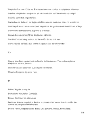 175
Creyente Que cree. Entre los árabes persona que profesa la religión de Mahoma.
Cruento Sangriento. Se aplica a los sacrificios con derramamiento de sangre.
Cuantía Cantidad, importancia.
Cuchicheo Lo dicho en voz baja o al oído a uno de modo que otros no se enteren.
Cúfico Aplícase a ciertos caracteres empleados antiguamente en la escritura arábiga.
Culminante Sobresaliente, superior o principal.
Cúpula Bóveda semiesférica de algunos edificios.
Curtido Endurecido y tostado por la acción del sol o el aire.
Curva líquida parábola que forma el agua al caer de un surtidor.
CH
Chacal Mamífero carnívoro de la familia de los cánidos. Vive en las regiones
templadas de Asia y África.
Chinela Calzado casero de suela ligera y sin talón.
Chusma Conjunto de gente ruin.
D
Dádiva Regalo, obsequio.
Damasceno Natural de Damasco.
Debate Controversia, discusión.
Declamar Hablar en público. Recitar la prosa o el verso con la entonación, los
ademanes y el gesto convenientes.
Decoro Honor, respeto que se debe a una persona. Pureza, honestidad.
 