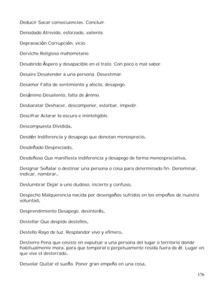 176
Deducir Sacar consecuencias. Concluir.
Denodado Atrevido, esforzado, valiente.
Depravación Corrupción, vicio.
Derviche Religioso mahometano.
Desabrido Áspero y desapacible en el trato. Con poco o mal sabor.
Desaire Desatender a una persona. Desestimar.
Desamor Falta de sentimiento y afecto, desapego.
Desánimo Desaliento, falta de ánimo.
Desbaratar Deshacer, descomponer, estorbar, impedir.
Descifrar Aclarar lo oscuro e ininteligible.
Descompuesta Dividida.
Desdén Indiferencia y desapego que denotan menosprecio.
Desdeñado Despreciado.
Desdeñoso Que manifiesta indiferencia y desapego de forma menospreciativa.
Designar Señalar o destinar una persona o cosa para determinado fin. Denominar,
indicar, nombrar.
Deslumbrar Dejar a uno dudoso, incierto y confuso.
Despecho Malquerencia nacida por desengaños sufridos en los empeños de nuestra
voluntad.
Desprendimiento Desapego, desinterés.
Destellar Que despide destellos.
Destello Rayo de luz. Resplandor vivo y efímero.
Destierro Pena que cosiste en expulsar a una persona del lugar o territorio donde
habitualmente mora, para que temporal o perpetuamente resida fuera de él. Lugar en
que vive el desterrado.
Desvelar Quitar el sueño. Poner gran empeño en una cosa.
 