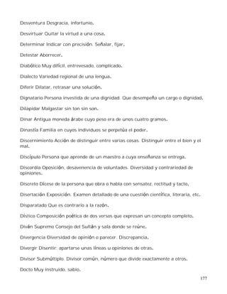 177
Desventura Desgracia, infortunio.
Desvirtuar Quitar la virtud a una cosa.
Determinar Indicar con precisión. Señalar, fijar.
Detestar Aborrecer.
Diabólico Muy difícil, entrevesado, complicado.
Dialecto Variedad regional de una lengua.
Diferir Dilatar, retrasar una solución.
Dignatario Persona investida de una dignidad. Que desempeña un cargo o dignidad.
Dilapidar Malgastar sin ton sin son.
Dinar Antigua moneda árabe cuyo peso era de unos cuatro gramos.
Dinastía Familia en cuyos individuos se perpetúa el poder.
Discernimiento Acción de distinguir entre varias cosas. Distinguir entre el bien y el
mal.
Discípulo Persona que aprende de un maestro a cuya enseñanza se entrega.
Discordia Oposición, desavenencia de voluntades. Diversidad y contrariedad de
opiniones.
Discreto Dícese de la persona que obra o habla con sensatez, rectitud y tacto.
Disertación Exposición. Examen detallado de una cuestión científica, literaria, etc.
Disparatado Que es contrario a la razón.
Dístico Composición poética de dos versos que expresan un concepto completo.
Diván Supremo Consejo del Sultán y sala donde se reúne.
Divergencia Diversidad de opinión o parecer. Discrepancia.
Divergir Disentir; apartarse unas líneas u opiniones de otras.
Divisor Submúltiplo. Divisor común, número que divide exactamente a otros.
Docto Muy instruido, sabio.
 