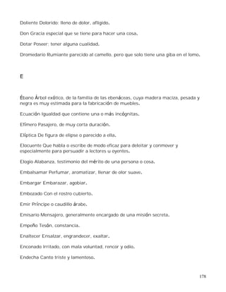 178
Doliente Dolorido: lleno de dolor, afligido.
Don Gracia especial que se tiene para hacer una cosa.
Dotar Poseer; tener alguna cualidad.
Dromedario Rumiante parecido al camello, pero que solo tiene una giba en el lomo.
E
Ébano Árbol exótico, de la familia de las ebenáceas, cuya madera maciza, pesada y
negra es muy estimada para la fabricación de muebles.
Ecuación Igualdad que contiene una o más incógnitas.
Efímero Pasajero, de muy corta duración.
Elíptica De figura de elipse o parecido a ella.
Elocuente Que habla o escribe de modo eficaz para deleitar y conmover y
especialmente para persuadir a lectores u oyentes.
Elogio Alabanza, testimonio del mérito de una persona o cosa.
Embalsamar Perfumar, aromatizar, llenar de olor suave.
Embargar Embarazar, agobiar.
Embozado Con el rostro cubierto.
Emir Príncipe o caudillo árabe.
Emisario Mensajero, generalmente encargado de una misión secreta.
Empeño Tesón, constancia.
Enaltecer Ensalzar, engrandecer, exaltar.
Enconado Irritado, con mala voluntad, rencor y odio.
Endecha Canto triste y lamentoso.
 