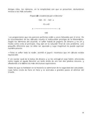 18
Amigos míos, los números, en la simplicidad con que se presentan, deslumbran
incluso a los más avisados.
Proporción establecida por el Beremiz
100 : 15 : :140 : x
15 x 40
x = = 6
100
Las proporciones que nos parecen perfectas están a veces falseadas por el error. De
la incertidumbre de los cálculos resulta el indiscutible prestigio de la Matemática.
Según los términos del acuerdo, el señor habrá de pagarte 26 dinares y no 24 y
medio como creía al principio. Hay aún en la solución final de este problema, una
pequeña diferencia que no debe ser apurada y cuya magnitud no puedo expresar
numéricamente.
Tiene el señor toda la razón, asintió el joyero; reconozco que mi cálculo estaba
equivocado.
Y sin vacilar sacó de la bolsa 26 dinares y se los entregó al viejo Salim, ofreciendo
como regalo al agudo Beremiz un bello anillo de oro con dos piedras oscuras, y
añadiendo a la dádiva las más afectuosas expresiones.
Todos los que se hallaban en la hostería se admiraron de la sagacidad del calculador,
cuya fama crecía de hora en hora y se acercaba a grandes pasos al alminar del
triunfo.
 