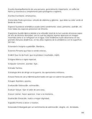 180
Escolta Acompañamiento de una persona, generalmente importante, en señal de
honra y reverencia o simplemente para protegerla o vigilarla.
Escriba Escribano, amanuense.
Esmeralda Piedra preciosa -silicato de alúmina y glúcina-, que debe su color verde al
óxido de cromo.
Especia Sustancia aromática usada como condimento; clavo, pimienta, azafrán, etc.
Casi todas las especias provienen de Oriente.
Espejismo Ilusión óptica debida a la reflexión total de la luz cuando atraviesa capas
de aire de distinta densidad, con lo cual los objetos lejanos aparecen en imagen
invertida como si se reflejasen en el agua. Este fenómeno suele observarse en las
grandes llanuras desérticas, en las altas regiones de la atmósfera o en la superficie
del mar.
Estandarte Insignia o pabellón. Bandera.
Esterero Persona que hace o vende esteras.
Estéril Que no da fruto; que no produce resultados, inútil.
Estigma Marca o signo especial.
Estipular Convenir, acordar, fijar.
Estrado Tarima.
Estrategia Arte de dirigir en la guerra, las operaciones militares.
Estuco Pasta de cal y mármol pulverizado con que se cubren las paredes.
Estupor Asombro, pasmo.
Evaluación Valoración, estimación.
Evaluar Valuar, fijar el valor de una cosa.
Evocar Llamar, hacer aparecer, traer a la memoria.
Exaltación Elevación, realce a mayor dignidad.
Expedito Pronto a obrar o resolver.
Extasiado Embargado por un sentimiento de admiración, alegría, etc. Arrobado.
 
