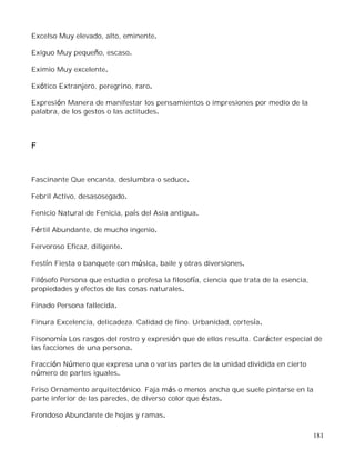 181
Excelso Muy elevado, alto, eminente.
Exiguo Muy pequeño, escaso.
Eximio Muy excelente.
Exótico Extranjero, peregrino, raro.
Expresión Manera de manifestar los pensamientos o impresiones por medio de la
palabra, de los gestos o las actitudes.
F
Fascinante Que encanta, deslumbra o seduce.
Febril Activo, desasosegado.
Fenicio Natural de Fenicia, país del Asia antigua.
Fértil Abundante, de mucho ingenio.
Fervoroso Eficaz, diligente.
Festín Fiesta o banquete con música, baile y otras diversiones.
Filósofo Persona que estudia o profesa la filosofía, ciencia que trata de la esencia,
propiedades y efectos de las cosas naturales.
Finado Persona fallecida.
Finura Excelencia, delicadeza. Calidad de fino. Urbanidad, cortesía.
Fisonomía Los rasgos del rostro y expresión que de ellos resulta. Carácter especial de
las facciones de una persona.
Fracción Número que expresa una o varias partes de la unidad dividida en cierto
número de partes iguales.
Friso Ornamento arquitectónico. Faja más o menos ancha que suele pintarse en la
parte inferior de las paredes, de diverso color que éstas.
Frondoso Abundante de hojas y ramas.
 