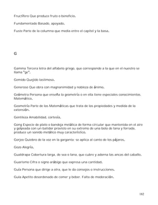 182
Fructífero Que produce fruto o beneficio.
Fundamentado Basado, apoyado.
Fuste Parte de la columna que media entre el capitel y la basa.
G
Gamma Tercera letra del alfabeto griego, que corresponde a la que en el nuestro se
llama ge .
Gemido Quejido lastimoso.
Generoso Que obra con magnanimidad y nobleza de ánimo.
Geómetra Persona que enseña la geometría o en ella tiene especiales conocimientos.
Matemático.
Geometría Parte de las Matemáticas que trata de las propiedades y medida de la
extensión.
Gentileza Amabilidad, cortesía.
Gong Especie de plato o bandeja metálica de forma circular que mantenida en el aire
y golpeada con un batidor provisto en su extremo de una bola de lana y forrada,
produce un sonido metálico muy característico.
Gorjeo Quiebro de la voz en la garganta; se aplica al canto de los pájaros.
Gozo Alegría.
Gualdrapa Cobertura larga, de sea o lana, que cubre y adorna las ancas del caballo.
Guarismo Cifra o signo arábigo que expresa una cantidad.
Guía Persona que dirige a otra, que le da consejos o instrucciones.
Gula Apetito desordenado de comer y beber. Falta de moderación.
 