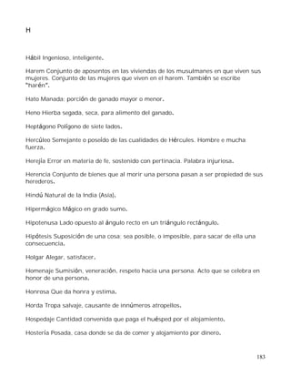 183
H
Hábil Ingenioso, inteligente.
Harem Conjunto de aposentos en las viviendas de los musulmanes en que viven sus
mujeres. Conjunto de las mujeres que viven en el harem. También se escribe
harén .
Hato Manada; porción de ganado mayor o menor.
Heno Hierba segada, seca, para alimento del ganado.
Heptágono Polígono de siete lados.
Hercúleo Semejante o poseído de las cualidades de Hércules. Hombre e mucha
fuerza.
Herejía Error en materia de fe, sostenido con pertinacia. Palabra injuriosa.
Herencia Conjunto de bienes que al morir una persona pasan a ser propiedad de sus
herederos.
Hindú Natural de la India (Asia).
Hipermágico Mágico en grado sumo.
Hipotenusa Lado opuesto al ángulo recto en un triángulo rectángulo.
Hipótesis Suposición de una cosa; sea posible, o imposible, para sacar de ella una
consecuencia.
Holgar Alegar, satisfacer.
Homenaje Sumisión, veneración, respeto hacia una persona. Acto que se celebra en
honor de una persona.
Honrosa Que da honra y estima.
Horda Tropa salvaje, causante de innúmeros atropellos.
Hospedaje Cantidad convenida que paga el huésped por el alojamiento.
Hostería Posada, casa donde se da de comer y alojamiento por dinero.
 