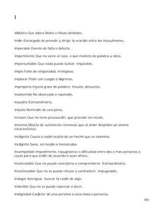 184
I
Idólatra Que adora ídolos o falsas deidades.
Imán Encargado de presidir y dirigir la oración entre los musulmanes.
Impecable Exento de falta o defecto.
Impertinente Que no viene al caso, o que molesta de palabra u obra.
Imperturbable Que nada puede turbar. Impasible.
Impío Falto de religiosidad, irreligioso.
Implorar Pedir con ruegos o lágrimas.
Improperio Injuria grave de palabra. Insulto, denuesto.
Inadvertido No observado o reparado.
Inaudito Extraordinario.
Indulto Remisión de una pena.
Incauto Que no tiene precaución, que procede sin recelo.
Incienso Mezcla de sustancias resinosas que al arder despiden un aroma
característico.
Incógnita Causa o razón oculta de un hecho que se examina.
Incógnito Sano, sin lesión o menoscabo.
Incompatible Impedimento, repugnancia o dificultad entre dos o mas personas o
cosas para que estén de acuerdo o sean afines.
Inconcebible Que no puede concebirse o comprenderse. Extraordinario.
Incontestable Que no se puede refutar o contradecir. Impugnable.
Indagar Averiguar, buscar la razón de algo.
Indecible Que no se puede expresar o decir.
Indignidad Carácter de una persona o cosa mala o perversa.
 