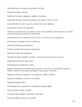 185
Indivisible Que no puede ser dividido o partido.
Indolencia Flojera, pereza.
Indolente Perezoso, negligente, apático, desidioso.
Inducción Acción y efecto de instigar o persuadir o mover a uno.
Inexorable Duro, severo, que no se deja vencer por súplicas.
Inexpresivo Carente de expresión.
Infiel Que no profesa la fe verdadera. Para el musulmán o mahometano es un infiel
toda persona que no profesa el islamismo.
Infinitamente De un modo infinito. Sin fin, sin límites, extremadamente.
Infinito Que no puede tener fin o término.
Infinitud Infinidad, gran número.
Inflamar Acalorar las pasiones del ánimo.
Inflexible Incapaz de doblegarse.
Inflexión Acción de doblar o inclinar, cambio de acento o tono en la voz.
Infligir Hacer padecer algo a otro.
Infundado Sin fundamento o base.
Ingenio Facultad en le hombre para discurrir o inventar con facilidad, industria,
maña y artificio de uno para conseguir lo que desea. Inventiva.
Ingenioso Hecho con ingenio. Con industria, maña y artificio.
Ingenuo Candoroso, inocente, sin malicia.
Ingrato Desagradecido.
Ininteligible Que no puede ser entendido o comprendido.
Injuria Ofensa, ultraje, insulto.
Inmutable No mudable, invariable. Constante.
Irascible Colérico, furioso, iracundo.
 