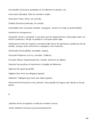 186
Inscripción Caracteres grabados en el mármol o la piedra, etc.
Insensatez Necedad, falta de sentido o razón.
Insensato Tonto, fatuo, sin sentido.
Insólito Desacostumbrado, no común.
Insondable Que no puede sondear, averiguar, conocer en toda su profundidad.
Interferirse Interponerse.
Interpelar Instar o compeler a uno para que de explicaciones o descargos sobre un
hecho cualquiera. Dirigir la palabra a uno para pedir algo.
Intolerancia Falta de respeto y consideración hacia las opiniones o prácticas de los
demás, aunque sean contrarias o repugnen a las nuestras.
Intrincado Enmarañado, enredado, espeso.
Iracundo Propenso a la ira, irascible. Colérico.
Irrumpir Atacar impetuosamente, invadir, penetrar de súbito.
Islamita Que profesa el islamismo o religión de Mahoma.
Isócrono De igual duración.
Isógono Que tiene sus ángulos iguales.
Isósceles Triángulo que tiene dos lados iguales.
Itinerario Perteneciente a los caminos. Descripción de lugares por donde se ha de
pasar.
J
Jabalina Arma arrojadiza a modo de venablo o lanza.
Jactar Alabarse excesiva y presuntuosamente.
 