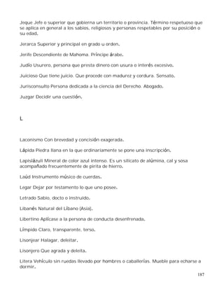 187
Jeque Jefe o superior que gobierna un territorio o provincia. Término respetuoso que
se aplica en general a los sabios, religiosos y personas respetables por su posición o
su edad.
Jerarca Superior y principal en grado u orden.
Jerife Descendiente de Mahoma. Príncipe árabe.
Judío Usurero, persona que presta dinero con usura o interés excesivo.
Juicioso Que tiene juicio. Que procede con madurez y cordura. Sensato.
Jurisconsulto Persona dedicada a la ciencia del Derecho. Abogado.
Juzgar Decidir una cuestión.
L
Laconismo Con brevedad y concisión exagerada.
Lápida Piedra llana en la que ordinariamente se pone una inscripción.
Lapislázuli Mineral de color azul intenso. Es un silicato de alúmina, cal y sosa
acompañado frecuentemente de pirita de hierro.
Laúd Instrumento músico de cuerdas.
Legar Dejar por testamento lo que uno posee.
Letrado Sabio, docto o instruido.
Libanés Natural del Líbano (Asia).
Libertino Aplícase a la persona de conducta desenfrenada.
Límpido Claro, transparente, terso.
Lisonjear Halagar, deleitar.
Lisonjero Que agrada y deleita.
Litera Vehículo sin ruedas llevado por hombres o caballerías. Mueble para echarse a
dormir.
 