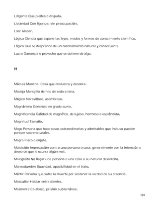 188
Litigante Que pleitea o disputa.
Liviandad Con ligereza, sin preocupación.
Loar Alabar.
Lógica Ciencia que expone las leyes, modos y formas de conocimiento científico.
Lógico Que se desprende de un razonamiento natural y consecuente.
Lucro Ganancia o provecho que se obtiene de algo.
M
Mácula Mancha. Cosa que deslustra y desdora.
Madeja Manojillo de hilo de seda o lana.
Mágico Maravilloso, asombroso.
Magnánimo Generoso en grado sumo.
Magnificencia Calidad de magnífico, de lujoso, hermoso o espléndido.
Magnitud Tamaño.
Mago Persona que hace cosas extraordinarias y admirables que incluso pueden
parecer sobrenaturales.
Magro Flaco o enjuto.
Maldición Imprecación contra una persona o cosa, generalmente con la intención o
deseo de que le ocurra algún mal.
Malogrado No llegar una persona o una cosa a su natural desarrollo.
Mansedumbre Suavidad, apacibilidad en el trato.
Mártir Persona que sufre la muerte por sostener la verdad de su creencia.
Mascullar Hablar entre dientes.
Mazmorra Calabozo, prisión subterránea.
 