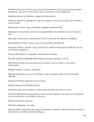 189
Mecánica Parte de la Física que trata del movimiento y de las fuerzas que pueden
producirlo, así como de los efectos que se producen en las máquinas.
Medinés Natural de Medina, ciudad de Arabia (Asia).
Medroso Temeroso, pusilánime, que de cualquier cosa tiene miedo. Que infunde o
causa miedo.
Melancolía Tristeza vaga, profunda, sosegada y permanente.
Menudencia Exactitud, esmero y escrupulosidad, sin perdonar lo más menudo o
leve.
Mercader Comerciante, persona que trata o comercia con géneros vendibles.
Mesuradamente Poco a poco, con circunspección y prudencia.
Mezquita Edificio -templo- al que asisten los mahometanos para la práctica de sus
ceremonias religiosas.
Minucia Menudencia, pequeñez, cosa de poca entidad.
Mirador Galería o pabellón desde donde se puede explayar la vista.
Misticismo Estado de la persona que se dedica mucho a Dios o a las cosas
espirituales.
Mitigar Suavizar, calmar, disminuir.
Módulo Cantidad que sirve de medida o tipo de comparación en determinados
cálculos.
Monarca Príncipe soberano de un estado.
Mongol Natural de Mongolia (Asia).
Monótono Que tiene unidad o uniformidad enfadosa de tono en la voz.
Morabito Mahometano que profesa cierto estado religioso a su manera a semejanza
de los anacoretas o ermitaños cristianos.
Morada Vivienda, estancia.
Mortecino Apagado, sin vigor.
Mosaico Obra compuesta de pedacitos de piedra, esmalte, vidrio de diversos colores,
dispuestos de modo que formen dibujos.
 