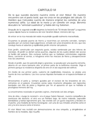 19
CAPITULO VI
De lo que sucedió durante nuestra visita al visir Maluf. De nuestro
encuentro con el poeta Iezid, que no creía en los prodigios del cálculo. El
Hombre que Calculaba cuenta de manera original los camellos de una
numerosa cáfila. La edad de la novia y un camello sin oreja. Beremiz
descubre la amistad cuadrática y habla del rey Salomón.
Después de la segunda oración dejamos la hostería de El Anade Dorado y seguimos
a paso rápido hacia la residencia del visir Ibrahim Maluf, ministro del rey.
Al entrar en la rica morada del noble musulmán quedé realmente maravillado.
Cruzamos la pesada puerta de hierro y recorrimos un estrecho corredor, siempre
guiados por un esclavo negro gigantesco, ornado con unos brazaletes de oro, que nos
condujo hasta el soberbio y espléndido jardín interior del palacio.
Este jardín, construido con exquisito gusto, estaba sombreado por dos hileras de
naranjos. Al jardín se abrían varias puertas, algunas de las cuales debían dar acceso
al harén del palacio. Dos esclavas kafiras que se hallaban entretenidas cogiendo
flores, corrieron al vernos, a refugiarse entre los macizos de flores y desaparecieron
tras las columnas.
Desde el jardín, que me pareció alegre y gracioso, se pasaba por una puerta estrecha,
abierta en un muro bastante alto, al primer patio de la bellísima vivienda. Digo el
primero porque la residencia disponía de otro en el ala izquierda del edificio.
En medio de ese primer patio, cubierto de espléndidos mosaicos, se alzaba una
fuente de tres surtidores. Las tres curvas líquidas formadas en el espacio brillaban al
sol.
Atravesamos el patio y, siempre guiados por el esclavo de los brazaletes de oro,
entramos en el palacio. Cruzamos varias salas ricamente alhajadas con tapicerías
bordadas con hilo de plata y llegamos por fin al aposento en que se hallaba el
prestigioso ministro del rey.
Lo encontramos recostado en grandes cojines, charlando con dos amigos.
Uno de ellos luego lo reconoc era el jeque Salem Nassair, nuestro compañero de
aventuras del desierto; el otro era un hombre bajo, de rostro redondo, expresión
bondadosa y barba ligeramente gris, iba vestido con un gusto exquisito y llevaba en
el pecho, una medalla de forma rectangular, con una de sus mitades amarilla como el
oro y la otra oscura como el bronce.
El visir Maluf nos recibió con demostraciones de viva simpatía, y dirigiéndose al
hombre de la medalla, dijo risueño:
 
