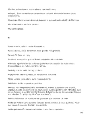 190
Multiforme Que tiene o puede adoptar muchas formas.
Múltiplo Dícese del número o cantidad que contiene a otro u otra varias veces
exactamente.
Musulmán Mahometano, dícese de la persona que profesa la religión de Mahoma.
Mutismo Silencio, no decir palabra.
Mutuo Recíproco.
N
Narrar Contar, referir, relatar lo sucedido.
Náusea Basca, ansia de vomitar. Asco grande, repugnancia.
Náyade Ninfa de los ríos.
Nazareno Nombre con que los árabes designan a los cristianos.
Nebulosa Aglomeración de estrellas que forman una especie de nube celeste.
Oscurecido por las nubes, sombrío, tétrico.
Necio Ignorante, tonto, terco y porfiado.
Negligencia Falta de cuidado, de aplicación o exactitud.
Nítido Limpio, terso, claro, puro, resplandeciente.
Nobilísimo Noble, en grado superlativo.
Nómada Persona perteneciente a una familia, tribu o pueblo que vive errante,
vagabundeando, sin domicilio fijo. Numerosos pueblos pastores son nómadas, pues
se ven forzados a cambiar constantemente de lugar en busca de nuevos pastos para
sus rebaños. En griego significa que apacienta .
Nono Cada una de las nueve partes iguales en que se divide un todo.
Nostalgia Pena de verse ausente o alejado de las personas o cosas queridas. Pesar
que causa el recuerdo de algún bien perdido.
Noviazgo Condición o estado de novio o novia. Tiempo que dura.
 
