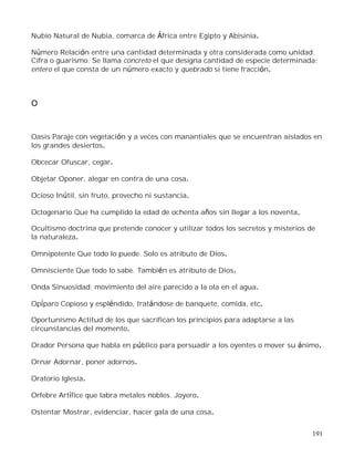 191
Nubio Natural de Nubia, comarca de África entre Egipto y Abisinia.
Número Relación entre una cantidad determinada y otra considerada como unidad.
Cifra o guarismo. Se llama concreto el que designa cantidad de especie determinada;
entero el que consta de un número exacto y quebrado si tiene fracción.
O
Oasis Paraje con vegetación y a veces con manantiales que se encuentran aislados en
los grandes desiertos.
Obcecar Ofuscar, cegar.
Objetar Oponer, alegar en contra de una cosa.
Ocioso Inútil, sin fruto, provecho ni sustancia.
Octogenario Que ha cumplido la edad de ochenta años sin llegar a los noventa.
Ocultismo doctrina que pretende conocer y utilizar todos los secretos y misterios de
la naturaleza.
Omnipotente Que todo lo puede. Solo es atributo de Dios.
Omnisciente Que todo lo sabe. También es atributo de Dios.
Onda Sinuosidad; movimiento del aire parecido a la ola en el agua.
Opíparo Copioso y espléndido, tratándose de banquete, comida, etc.
Oportunismo Actitud de los que sacrifican los principios para adaptarse a las
circunstancias del momento.
Orador Persona que habla en público para persuadir a los oyentes o mover su ánimo.
Ornar Adornar, poner adornos.
Oratorio Iglesia.
Orfebre Artífice que labra metales nobles. Joyero.
Ostentar Mostrar, evidenciar, hacer gala de una cosa.
 