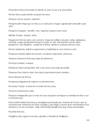 193
Penumbra Zona intermedia en donde se unen la luz y la oscuridad.
Percha Vara o palo donde se posan las aves.
Perdurar Durar mucho, subsistir.
Peregrinación Viaje que se hace a un santuario o lugar sagrado por devoción o por
voto.
Peregrino Singular, extraño, raro, especial o pocas veces visto.
Pérfido Traidor, desleal, infiel.
Pergamino Piel de cabra o de carnero, limpia de vellón o de pelo, raída, adobada y
estirada, usada antiguamente para escribir en ella. Documento escrito sobre
pergamino. (De Pérgamo, ciudad de la Misia, donde se usó por primera vez).
Pericia Sabiduría, práctica experiencia y habilidad en una ciencia o arte.
Peripecia Cambio súbito de fortuna, accidente imprevisto. Aventura.
Perjuicio Ganancia lícita que deja de obtenerse.
Permuta Cambio, trueque.
Perpetuar Hacer perdurable. Dar a las cosas una larga duración.
Perpetuo Para toda la vida. Que dura y permanece para siempre.
Persa Natural de Persia.
Perspicacia Agudeza de ingenio o entendimiento.
Perturbar Turbar, trastornar el orden de las cosas.
Perverso Sumamente malo.
Pesquisa Indagación que se hace de una cosa para averiguar la realidad de ella o sus
circunstancias.
Peste Enfermedad infecciosa y contagiosa provocada por el bacilo de Yersin, que se
transmite por medio de las ratas o pulgas y que llega a causar gran mortandad en los
hombres o en los animales. Toda enfermedad epidérmica que causa mortandad.
Picardía Astucia.
Pitagórico Que sigue la escuela, opinión o filosofía de Pitágoras.
 