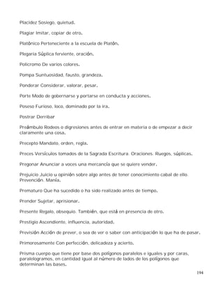 194
Placidez Sosiego, quietud.
Plagiar Imitar, copiar de otro.
Platónico Perteneciente a la escuela de Platón.
Plegaria Súplica ferviente, oración.
Policromo De varios colores.
Pompa Suntuosidad, fausto, grandeza.
Ponderar Considerar, valorar, pesar.
Porte Modo de gobernarse y portarse en conducta y acciones.
Poseso Furioso, loco, dominado por la ira.
Postrar Derribar
Preámbulo Rodeos o digresiones antes de entrar en materia o de empezar a decir
claramente una cosa.
Precepto Mandato, orden, regla.
Preces Versículos tomados de la Sagrada Escritura. Oraciones. Ruegos, súplicas.
Pregonar Anunciar a voces una mercancía que se quiere vender.
Prejuicio Juicio u opinión sobre algo antes de tener conocimiento cabal de ello.
Prevención. Manía.
Prematuro Que ha sucedido o ha sido realizado antes de tiempo.
Prender Sujetar, aprisionar.
Presente Regalo, obsequio. También, que está en presencia de otro.
Prestigio Ascendiente, influencia, autoridad.
Previsión Acción de prever, o sea de ver o saber con anticipación lo que ha de pasar.
Primorosamente Con perfección, delicadeza y acierto.
Prisma cuerpo que tiene por base dos polígonos paralelos e iguales y por caras,
paralelogramos, en cantidad igual al número de lados de los polígonos que
determinan las bases.
 