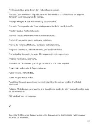 195
Privilegiado Que goza de un don natural poco común.
Proceso Causa criminal seguida para ver la inocencia o culpabilidad de alguien.
También es el transcurso del tiempo.
Prodigio Milagro. Cosa maravillosa y sorprendente.
Producto Cosa producida. Cantidad que resulta de la multiplicación.
Proeza Hazaña, hecho señalado.
Profecía Predicción de un acontecimiento futuro.
Proferir Pronunciar, decir, articular palabras.
Profeta Se refiere a Mahoma, fundador del Islamismo.
Progreso Desarrollo, adelantamiento, perfeccionamiento.
Promedio Punto medio de algo. Término medio entre dos cosas.
Propicio Favorable, oportuno.
Providencial De manera que dirige las cosas a sus fines mejores.
Proyección Influencia, influjo poderoso.
Pudor Recato, honestidad.
Pueril Propio de los niños.
Puerilidad Cosa de poca importancia insignificante o despreciable. Futilidad,
frivolidad.
Pulgada Medida que corresponde a la duodécima parte del pie y equivale a algo más
de 23 milímetros.
Pútrido Podrido, corrompido.
Q
Querellante Dícese de las personas entre las que reina la discordia y pleitean por
asuntos de intereses.
 