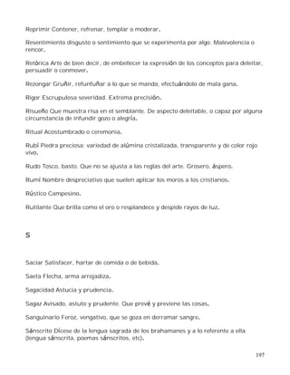 197
Reprimir Contener, refrenar, templar o moderar.
Resentimiento disgusto o sentimiento que se experimenta por algo. Malevolencia o
rencor.
Retórica Arte de bien decir, de embellecer la expresión de los conceptos para deleitar,
persuadir o conmover.
Rezongar Gruñir, refunfuñar a lo que se manda, efectuándolo de mala gana.
Rigor Escrupulosa severidad. Extrema precisión.
Risueño Que muestra risa en el semblante. De aspecto deleitable, o capaz por alguna
circunstancia de infundir gozo o alegría.
Ritual Acostumbrado o ceremonia.
Rubí Piedra preciosa; variedad de alúmina cristalizada, transparente y de color rojo
vivo.
Rudo Tosco, basto. Que no se ajusta a las reglas del arte. Grosero, áspero.
Rumí Nombre despreciativo que suelen aplicar los moros a los cristianos.
Rústico Campesino.
Rutilante Que brilla como el oro o resplandece y despide rayos de luz.
S
Saciar Satisfacer, hartar de comida o de bebida.
Saeta Flecha, arma arrojadiza.
Sagacidad Astucia y prudencia.
Sagaz Avisado, astuto y prudente. Que prevé y previene las cosas.
Sanguinario Feroz, vengativo, que se goza en derramar sangre.
Sánscrito Dícese de la lengua sagrada de los brahamanes y a lo referente a ella
(lengua sánscrita, poemas sánscritos, etc).
 