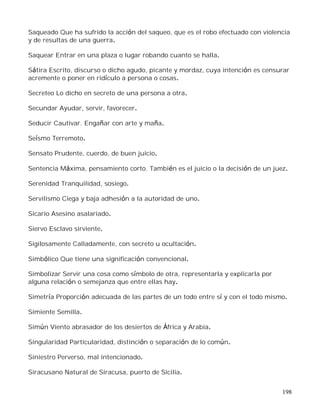 198
Saqueado Que ha sufrido la acción del saqueo, que es el robo efectuado con violencia
y de resultas de una guerra.
Saquear Entrar en una plaza o lugar robando cuanto se halla.
Sátira Escrito, discurso o dicho agudo, picante y mordaz, cuya intención es censurar
acremente o poner en ridículo a persona o cosas.
Secreteo Lo dicho en secreto de una persona a otra.
Secundar Ayudar, servir, favorecer.
Seducir Cautivar. Engañar con arte y maña.
Seísmo Terremoto.
Sensato Prudente, cuerdo, de buen juicio.
Sentencia Máxima, pensamiento corto. También es el juicio o la decisión de un juez.
Serenidad Tranquilidad, sosiego.
Servilismo Ciega y baja adhesión a la autoridad de uno.
Sicario Asesino asalariado.
Siervo Esclavo sirviente.
Sigilosamente Calladamente, con secreto u ocultación.
Simbólico Que tiene una significación convencional.
Simbolizar Servir una cosa como símbolo de otra, representarla y explicarla por
alguna relación o semejanza que entre ellas hay.
Simetría Proporción adecuada de las partes de un todo entre sí y con el todo mismo.
Simiente Semilla.
Simún Viento abrasador de los desiertos de África y Arabia.
Singularidad Particularidad, distinción o separación de lo común.
Siniestro Perverso, mal intencionado.
Siracusano Natural de Siracusa, puerto de Sicilia.
 