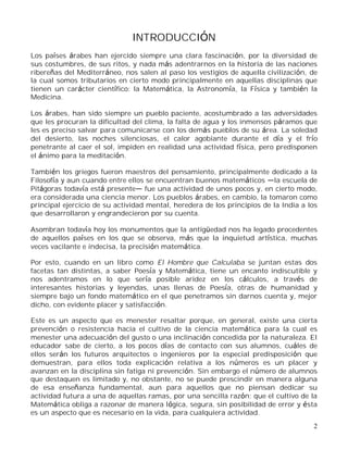 2
INTRODUCCIÓN
Los países árabes han ejercido siempre una clara fascinación, por la diversidad de
sus costumbres, de sus ritos, y nada más adentrarnos en la historia de las naciones
ribereñas del Mediterráneo, nos salen al paso los vestigios de aquella civilización, de
la cual somos tributarios en cierto modo principalmente en aquellas disciplinas que
tienen un carácter científico: la Matemática, la Astronomía, la Física y también la
Medicina.
Los árabes, han sido siempre un pueblo paciente, acostumbrado a las adversidades
que les procuran la dificultad del clima, la falta de agua y los inmensos páramos que
les es preciso salvar para comunicarse con los demás pueblos de su área. La soledad
del desierto, las noches silenciosas, el calor agobiante durante el día y el frío
penetrante al caer el sol, impiden en realidad una actividad física, pero predisponen
el ánimo para la meditación.
También los griegos fueron maestros del pensamiento, principalmente dedicado a la
Filosofía y aun cuando entre ellos se encuentran buenos matemáticos la escuela de
Pitágoras todavía está presente fue una actividad de unos pocos y, en cierto modo,
era considerada una ciencia menor. Los pueblos árabes, en cambio, la tomaron como
principal ejercicio de su actividad mental, heredera de los principios de la India a los
que desarrollaron y engrandecieron por su cuenta.
Asombran todavía hoy los monumentos que la antigüedad nos ha legado procedentes
de aquellos países en los que se observa, más que la inquietud artística, muchas
veces vacilante e indecisa, la precisión matemática.
Por esto, cuando en un libro como El Hombre que Calculaba se juntan estas dos
facetas tan distintas, a saber Poesía y Matemática, tiene un encanto indiscutible y
nos adentramos en lo que sería posible aridez en los cálculos, a través de
interesantes historias y leyendas, unas llenas de Poesía, otras de humanidad y
siempre bajo un fondo matemático en el que penetramos sin darnos cuenta y, mejor
dicho, con evidente placer y satisfacción.
Este es un aspecto que es menester resaltar porque, en general, existe una cierta
prevención o resistencia hacia el cultivo de la ciencia matemática para la cual es
menester una adecuación del gusto o una inclinación concedida por la naturaleza. El
educador sabe de cierto, a los pocos días de contacto con sus alumnos, cuáles de
ellos serán los futuros arquitectos o ingenieros por la especial predisposición que
demuestran, para ellos toda explicación relativa a los números es un placer y
avanzan en la disciplina sin fatiga ni prevención. Sin embargo el número de alumnos
que destaquen es limitado y, no obstante, no se puede prescindir en manera alguna
de esa enseñanza fundamental, aun para aquellos que no piensan dedicar su
actividad futura a una de aquellas ramas, por una sencilla razón; que el cultivo de la
Matemática obliga a razonar de manera lógica, segura, sin posibilidad de error y ésta
es un aspecto que es necesario en la vida, para cualquiera actividad.
 