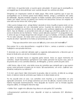 20
Ahí tiene, mi querido Iezid, a nuestro gran calculador. El joven que le acompaña es
un bagdalí que lo descubrió por azar cuando iba por los caminos de Allah.
Dirigimos un respetuoso salam al noble jeque. Mas tarde supimos que el que les
acompañaba era el famoso poeta Iezid Abdul Hamid, amigo y confidente del califa
Al Motacén. Aquella medalla singular la había recibido como premio de manos del
Califa, por haber escrito un poema con treinta mil doscientos versos sin emplear ni
una sola vez las letras Kaf, Kam y Ayn.
Me cuesta trabajo creer, amigo Maluf, declaró en tono risueño el poeta Iezid, en las
hazañas prodigiosas de este calculador persa. Cuando los números se combinan,
aparecen también los artificios de los cálculos y las sutilezas algebraicas. Al rey El
Harit, hijo de Modad, se presentó cierto día un mago que afirmaba podía leer en la
arena el destino de los hombres. ¿Hace usted cálculos exactos? , le preguntó el rey.
Y antes de que el mago despertase del estupor en que se hallaba, el monarca añadió:
Si no sabe calcular, de nada valen sus previsiones; si las obtiene por cálculo, dudo
mucho de ellas . Aprendí en la India un proverbio que dice:
Hay que desconfiar siete veces del cálculo y cien veces del matemático .
Para poner fin a esta desconfianza sugirió el Visir , vamos a someter a nuestro
huésped a una prueba decisiva.
Y diciendo eso se alzó del cómodo cojín y cogiendo delicadamente a Beremiz por el
brazo lo llevó ante uno de los miradores de palacio.
Se abría el mirador hacia el segundo patio lateral, lleno en aquel momento de
camellos. ¡Qué maravillosos ejemplares! Casi todos parecían de buena raza, pero vi
de pronto dos o tres camellos blancos, de Mongolia, y varios carehs de pelo claro.
Ahí tienes, dijo el visir, una bella recua de camellos que compré ayer y que quiero
enviar como presente al padre de mi novia. Sé exactamente, sin error, cuántos son.
¿Podrías indicarme su número?
Y el visir, para hacer más interesante la prueba, dijo en secreto, al oído de su amigo
Iezid, el número total de animales que había en el abarrotado corral.
Yo me asusté ante el caso. Los camellos eran muchos y se confundían en una
agitación constante. Si mi amigo cometiera un error de cálculo, nuestra visita al visir
habría fracasado lastimosamente. Pero después de recorrer con la mirada aquella
inquieta cáfila, el inteligente Beremiz dijo:
Señor Visir: según mis cálculos hay ahora en este patio 257 camellos.
¡Exactamente! confirmó el visir. ¡Acertó!; el total es realmente 257. ¡Kelimet
Uallah!
 