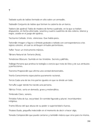 200
T
Tablado suelo de tablas formado en alto sobre un armazón.
Tablazón Conjunto de tablas que forman la cubierta de un barco.
Tablero (de ajedrez) Tabla de madera de forma cuadrada, en la que se hallan
dispuestos, en forma alternada, sesenta y cuatro cuadritos de dos colores, blanco y
negro, usada en el juego del ajedrez.
Taciturno Callado, triste, silencioso. Que habla poco.
Talismán Imagen o figura o símbolo grabado o tallado con correspondencia a los
signos celestes, al cual se atribuyen virtudes portentosas.
Tañer Tocar un instrumento músico.
Tártaro Natural de Tartaria (Asia).
Tenebroso Obscuro. Sumido en las tinieblas. Secreto y pérfido.
Teólogo Persona que profesa la teología o ciencia que trata de Dios y de sus atributos
y perfecciones.
Teorema Proposición que afirma una verdad demostrable.
Teoría Conocimiento especulativo puramente racional.
Tercio Cada una de las tres partes iguales en que se divide un todo.
Terruño Lugar donde ha nacido una persona.
Tétrico Triste, serio en demasía, grave y melancólico.
Timbrado Claro, sonoro.
Tiniebla Falta de luz, oscuridad. En sentido figurado y plural, incertidumbre
religiosa.
Tramo Dícese del que abusa de su poder o superioridad o fuerza.
Titubeo Duda, pequeña indecisión en el momento de decir o hacer algo.
Tonada Composición que puede cantarse y también música que sirve para la misma.
 