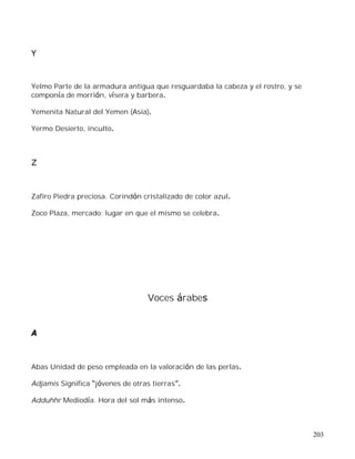 203
Y
Yelmo Parte de la armadura antigua que resguardaba la cabeza y el rostro, y se
componía de morrión, vísera y barbera.
Yemenita Natural del Yemen (Asia).
Yermo Desierto, inculto.
Z
Zafiro Piedra preciosa. Corindón cristalizado de color azul.
Zoco Plaza, mercado; lugar en que el mismo se celebra.
Voces árabes
A
Abas Unidad de peso empleada en la valoración de las perlas.
Adjamis Significa jóvenes de otras tierras .
Adduhhr Mediodía. Hora del sol más intenso.
 