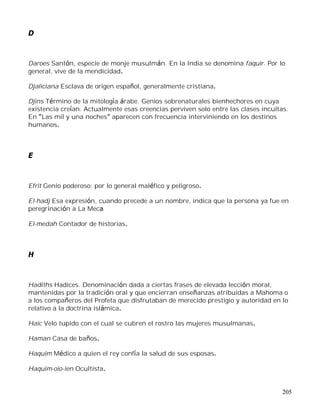 205
D
Daroes Santón, especie de monje musulmán. En la India se denomina faquir. Por lo
general, vive de la mendicidad.
Djaliciana Esclava de origen español, generalmente cristiana.
Djins Término de la mitología árabe. Genios sobrenaturales bienhechores en cuya
existencia creían. Actualmente esas creencias perviven solo entre las clases incultas.
En Las mil y una noches aparecen con frecuencia interviniendo en los destinos
humanos.
E
Efrit Genio poderoso; por lo general maléfico y peligroso.
El-hadj Esa expresión, cuando precede a un nombre, indica que la persona ya fue en
peregrinación a La Meca
El-medah Contador de historias.
H
Hadiths Hadices. Denominación dada a ciertas frases de elevada lección moral,
mantenidas por la tradición oral y que encierran enseñanzas atribuidas a Mahoma o
a los compañeros del Profeta que disfrutaban de merecido prestigio y autoridad en lo
relativo a la doctrina islámica.
Haic Velo tupido con el cual se cubren el rostro las mujeres musulmanas.
Haman Casa de baños.
Haquim Médico a quien el rey confía la salud de sus esposas.
Haquim-oio-ien Ocultista.
 