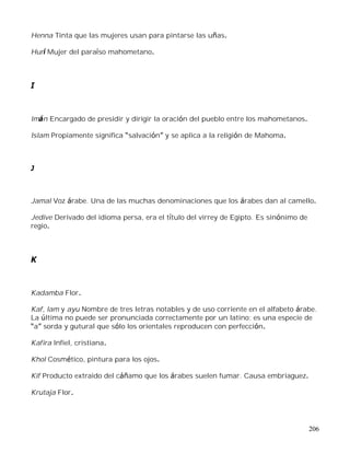 206
Henna Tinta que las mujeres usan para pintarse las uñas.
Hurí Mujer del paraíso mahometano.
I
Imán Encargado de presidir y dirigir la oración del pueblo entre los mahometanos.
Islam Propiamente significa salvación y se aplica a la religión de Mahoma.
J
Jamal Voz árabe. Una de las muchas denominaciones que los árabes dan al camello.
Jedive Derivado del idioma persa, era el título del virrey de Egipto. Es sinónimo de
regio.
K
Kadamba Flor.
Kaf, lam y ayu Nombre de tres letras notables y de uso corriente en el alfabeto árabe.
La última no puede ser pronunciada correctamente por un latino; es una especie de
a sorda y gutural que sólo los orientales reproducen con perfección.
Kafira Infiel, cristiana.
Khol Cosmético, pintura para los ojos.
Kif Producto extraido del cáñamo que los árabes suelen fumar. Causa embriaguez.
Krutaja Flor.
 
