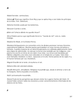207
M
Mabid Servidor, semiesclavo.
Maharajá Título que significa Gran Rey y que se aplica hoy a casi todos los príncipes
de la India. Fem. Maharani.
Mahzma Vestido usado por las bailarinas.
Marazan Cuerda o corde.
¿Men ein? ¿Hacia dónde me queréis llevar?
Mirza Palabra persa cuyo significado literal es: nacido de mir , esto es, noble.
Hidalgo.
Moabita De Moab, en la Arabia Petrea.
Moalakat Antiguamente era costumbre entre los árabes promover torneos literarios,
especialmente poéticos. Muchos poetas participaban en estos torneos de belleza y
fantasía. Cuando el poema de un determinado poeta era señalado públicamente como
obra digna de admiración, no solo por la forma sino también por las imágenes, este
poema era escrito en letras de oro sobre ricas telas. Las letras eran bordadas por
hábiles calígrafos y las telas eran colocadas en el templo de La Caaba. Tales telas
eran llamadas moalakat, es decir, expuestas en lo alto. Varios poetas de los siglos V y
VI fueron famosos por sus moalakats.
Mogreb Oración de la tarde, al ocultarse el sol.
Moharra Mes del calendario árabe.
Muezín Almuecín, almuédano. Religioso musulmán que, desde el alminar a torre de
la mezquita, llama al pueblo a la oración.
Mufti Jurisconsulto musulmán.
Mutavif Guía de los peregrinos que desean visitar los Lugares Santos del Islam. El
mutavif debe conocer todas las oraciones y estar convenientemente informado de los
deberes de los fieles.
P
 