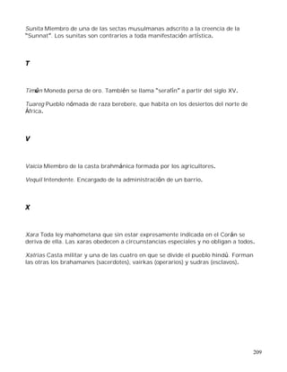 209
Sunita Miembro de una de las sectas musulmanas adscrito a la creencia de la
Sunnat . Los sunitas son contrarios a toda manifestación artística.
T
Timún Moneda persa de oro. También se llama serafín a partir del siglo XV.
Tuareg Pueblo nómada de raza berebere, que habita en los desiertos del norte de
África.
V
Vaicia Miembro de la casta brahmánica formada por los agricultores.
Vequil Intendente. Encargado de la administración de un barrio.
X
Xara Toda ley mahometana que sin estar expresamente indicada en el Corán se
deriva de ella. Las xaras obedecen a circunstancias especiales y no obligan a todos.
Xatrias Casta militar y una de las cuatro en que se divide el pueblo hindú. Forman
las otras los brahamanes (sacerdotes), vairkas (operarios) y sudras (esclavos).
 