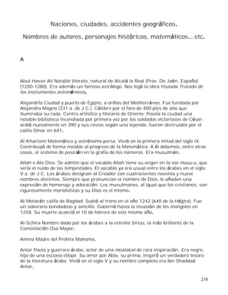 210
Naciones, ciudades, accidentes geográficos.
Nombres de autores, personajes históricos, matemáticos etc.
A
Abul Hassn Ali Notable literato, natural de Alcalá la Real (Prov. De Jaén, España)
(1200-1280). Era además un famoso astrólogo. Nos legó la obra titulada Tratado de
los instrumentos astronómicos.
Alejandría Ciudad y puerto de Egipto, a orillas del Mediterráneo. Fue fundada por
Alejandro Magno (331 a. de J.C.). Célebre por el faro de 400 pies de alto que
iluminaba su rada. Centro artístico y literario de Oriente. Poseía la ciudad una
notable biblioteca incendiada por primera vez por los soldados victoriosos de César;
ardió nuevamente en 390 y sus restos según una leyenda, fueron destruidos por el
califa Omar en 641.
Al-Kharismi Matemático y astrónomo persa. Vivió en la primera mitad del siglo IX.
Contribuyó de forma notable al progreso de la Matemática. A él debemos, entre otras
cosas, el sistema de posición en la grafía de los números. Era musulmán.
Allah o Ala Dios. Se admite que el vocablo Allah tiene su origen en la voz Huuu-u, que
sería el ruido de las tempestades. El vocablo ya era usual entre los árabes en el siglo
V a. de J.C. Los árabes designan al Creador con cuatrocientos noventa y nueve
nombres distintos. Siempre que pronuncian el nombre de Dios, le añaden una
expresión de homenaje y adoración. Los musulmanes, al igual que los cristianos, son
rigurosamente monoteístas y su Dios es el mismo.
Al-Motacén califa de Bagdad. Subió al trono en el año 1242 (640 de la Hégira). Fue
un soberano bondadoso y sencillo. Gobernó hasta la invasión de los mongoles en
1258. Su muerte acaeció el 10 de febrero de este mismo año.
Al-Schira Nombre dado por los árabes a la estrella Sirius, la más brillante de la
Constelación Osa Mayor.
Amina Madre del Profeta Mahoma.
Antar Poeta y guerrero árabe, actor de una moalakat de rara inspiración. Era negro,
hijo de una esclava etíope. Su amor por Abla, su prima, inspiró un verdadero tesoro
de la literatura árabe. Vivió en el siglo V y su nombre completo era Ibn Shaddad
Antar.
 